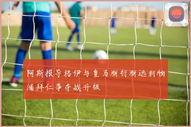 阿斯报导格伊与皇马渐行渐远利物浦拜仁争夺战升级