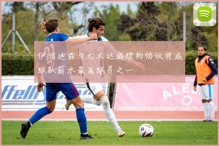 伊尔迪兹与尤文达成续约协议将成球队薪水最高球员之一