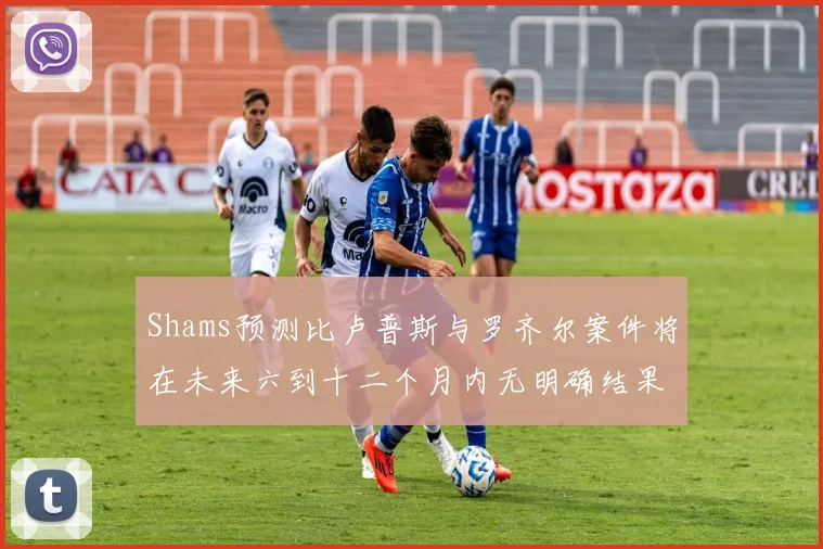 Shams预测比卢普斯与罗齐尔案件将在未来六到十二个月内无明确结果