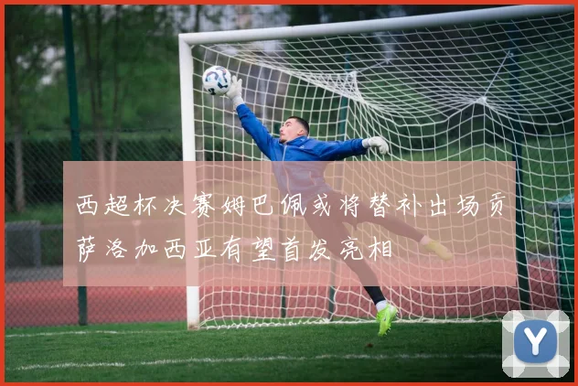 西超杯决赛姆巴佩或将替补出场贡萨洛加西亚有望首发亮相