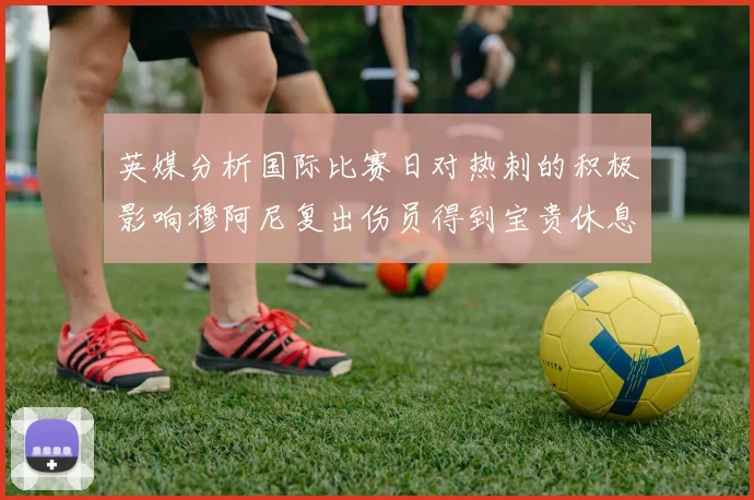 英媒分析国际比赛日对热刺的积极影响穆阿尼复出伤员得到宝贵休息时间