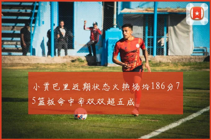 小贾巴里近期状态火热场均186分75篮板命中率双双超五成