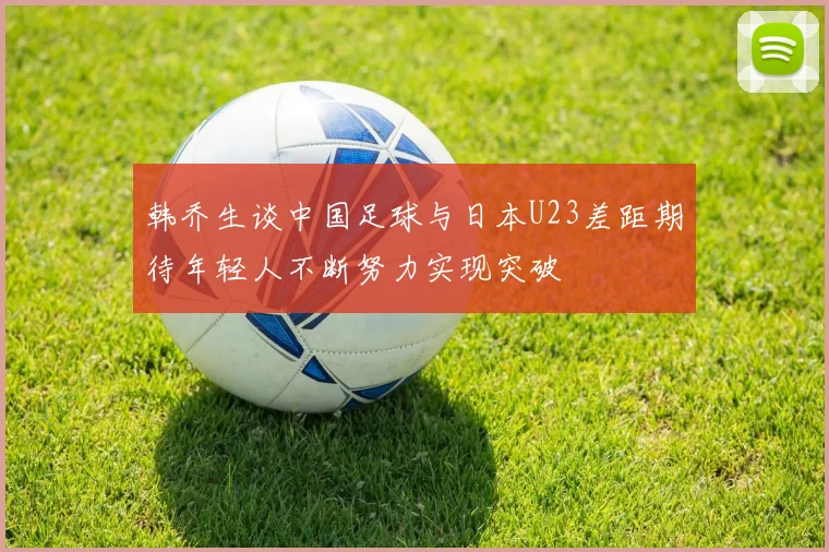 韩乔生谈中国足球与日本U23差距期待年轻人不断努力实现突破
