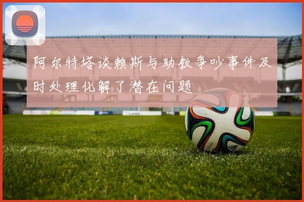 阿尔特塔谈赖斯与助教争吵事件及时处理化解了潜在问题