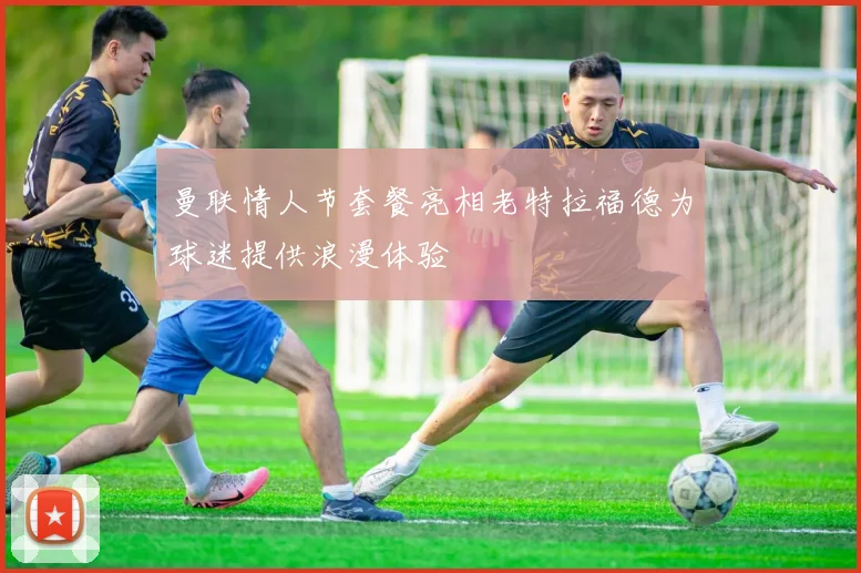 曼联情人节套餐亮相老特拉福德为球迷提供浪漫体验