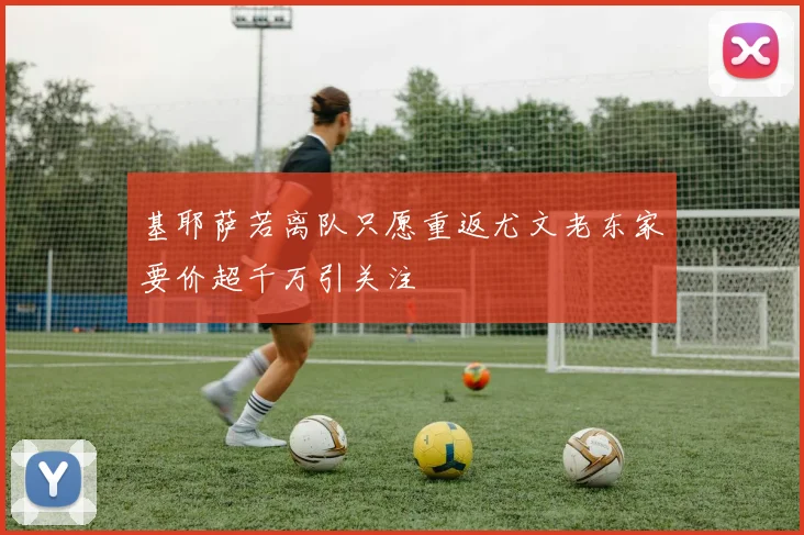 基耶萨若离队只愿重返尤文老东家要价超千万引关注