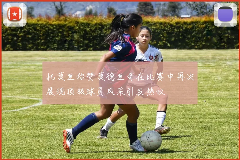 托莫里称赞莫德里奇在比赛中再次展现顶级球员风采引发热议
