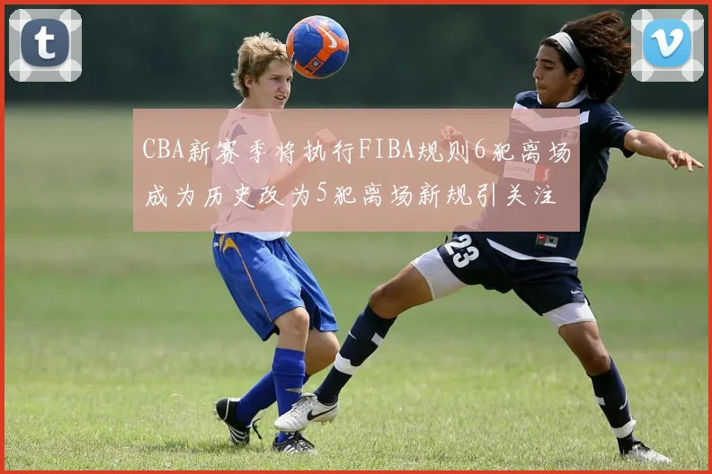 CBA新赛季将执行FIBA规则6犯离场成为历史改为5犯离场新规引关注