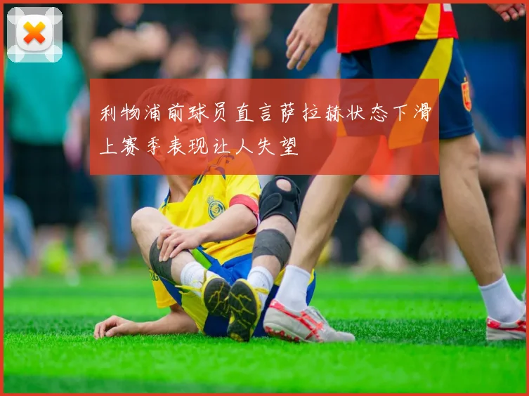 利物浦前球员直言萨拉赫状态下滑上赛季表现让人失望