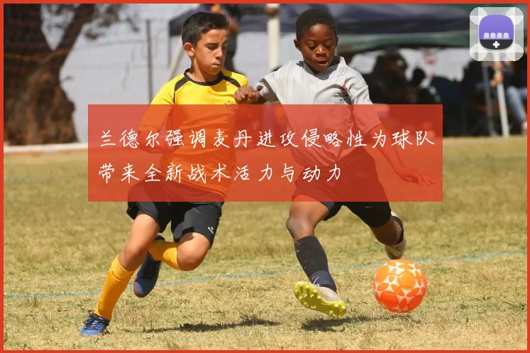 兰德尔强调麦丹进攻侵略性为球队带来全新战术活力与动力