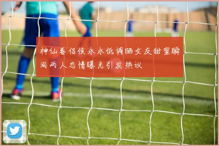 神仙眷侣侯永永低调晒女友甜蜜瞬间两人恋情曝光引发热议