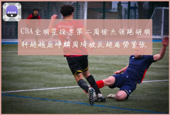 CBA全明星投票第二周徐杰领跑胡明轩超越庞峥麟周琦被反超局势紧张