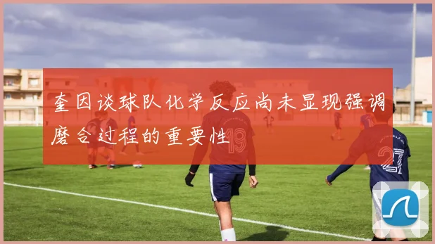 奎因谈球队化学反应尚未显现强调磨合过程的重要性