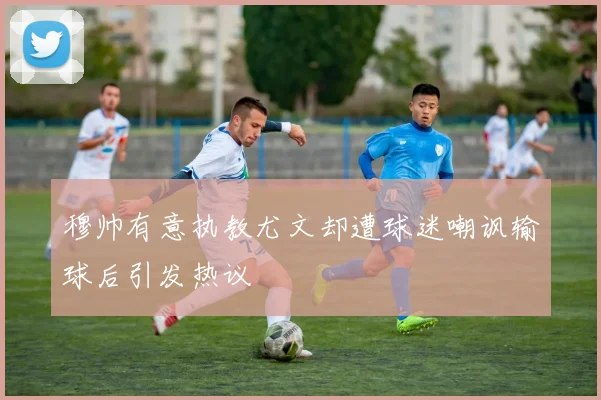 穆帅有意执教尤文却遭球迷嘲讽输球后引发热议