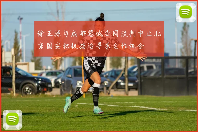 徐正源与成都蓉城合同谈判中止北京国安积极接洽寻求合作机会