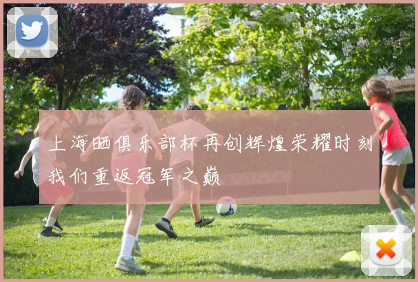 上海晒俱乐部杯再创辉煌荣耀时刻我们重返冠军之巅