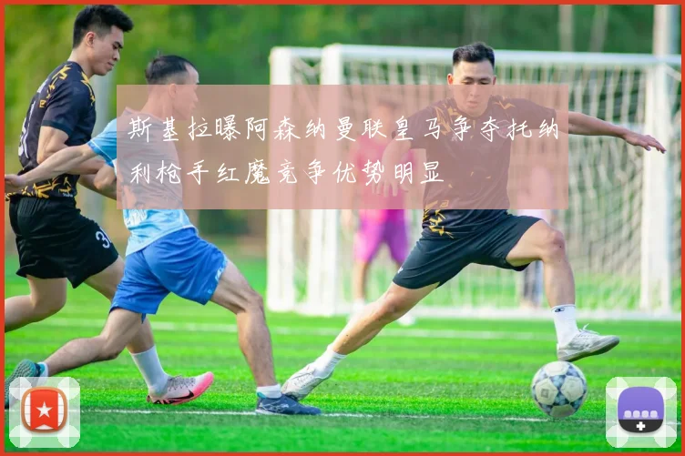 斯基拉曝阿森纳曼联皇马争夺托纳利枪手红魔竞争优势明显