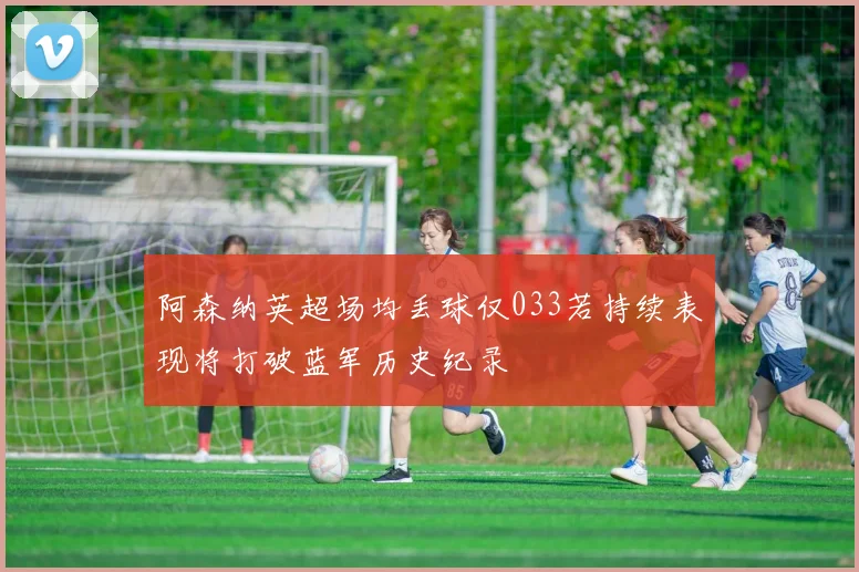 阿森纳英超场均丢球仅033若持续表现将打破蓝军历史纪录