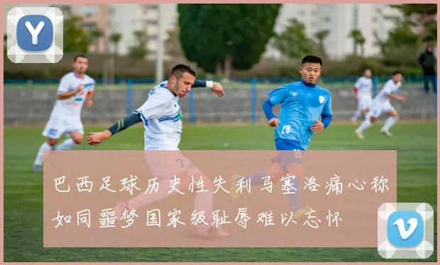 巴西足球历史性失利马塞洛痛心称如同噩梦国家级耻辱难以忘怀