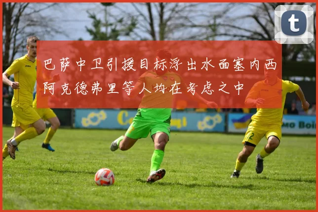 巴萨中卫引援目标浮出水面塞内西阿克德弗里等人均在考虑之中