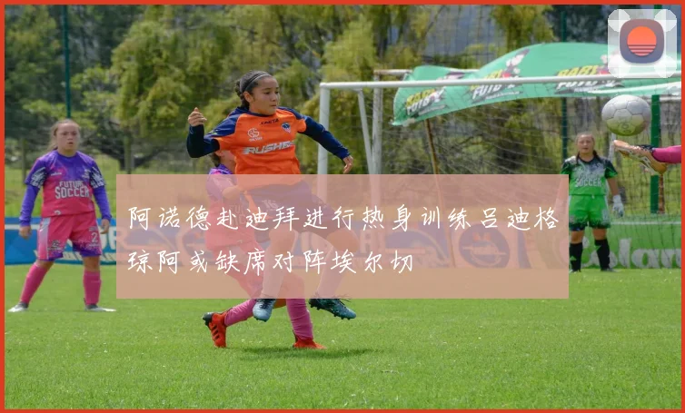 阿诺德赴迪拜进行热身训练吕迪格琼阿或缺席对阵埃尔切