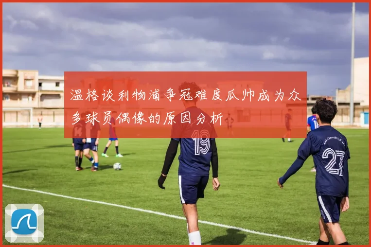 温格谈利物浦争冠难度瓜帅成为众多球员偶像的原因分析