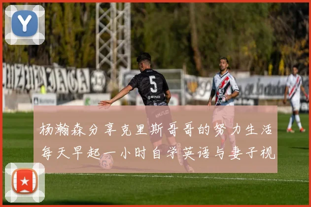 杨瀚森分享克里斯哥哥的努力生活每天早起一小时自学英语与妻子视频通话