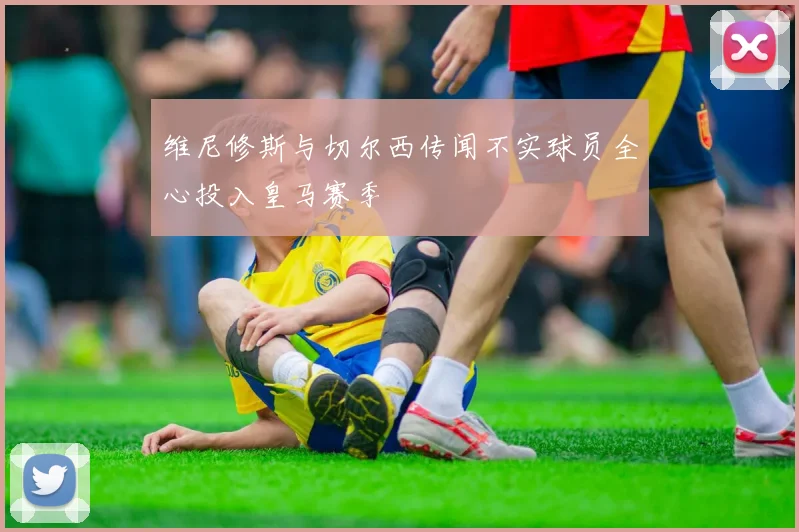维尼修斯与切尔西传闻不实球员全心投入皇马赛季