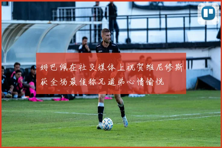 姆巴佩在社交媒体上祝贺维尼修斯获全场最佳称兄道弟心情愉悦