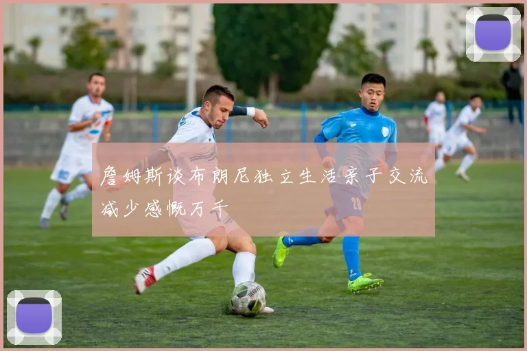 詹姆斯谈布朗尼独立生活亲子交流减少感慨万千