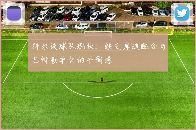 科尔谈球队现状：缺乏库追配合与巴特勒单打的平衡感