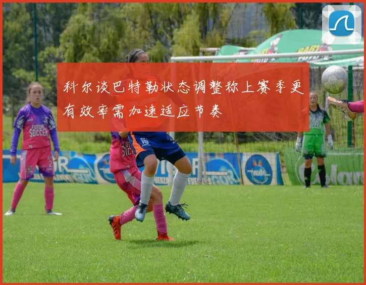 科尔谈巴特勒状态调整称上赛季更有效率需加速适应节奏