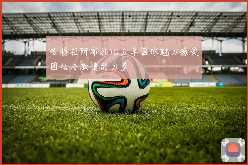 哈特在阿布扎比分享篮球魅力感受团结与激情的力量
